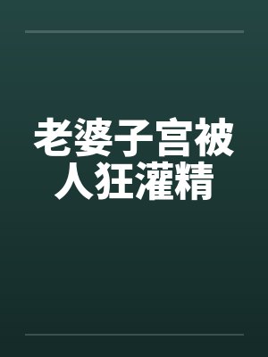 老婆子宫被人狂灌精