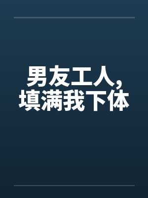男友工人,填满我下体 男友工人,填满我下体