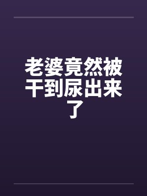 老婆竟然被干到尿出来了