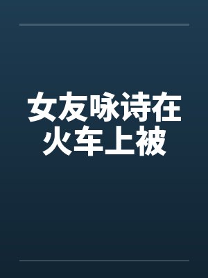 女友咏诗在火车上被 女友咏诗在火车上被