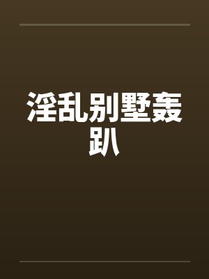 淫乱别墅轰趴 淫乱别墅轰趴