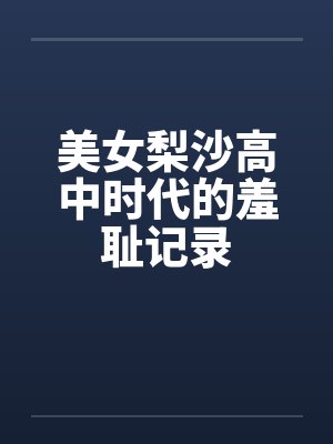 美女梨沙高中时代的羞耻记录 美女梨沙高中时代的羞耻记录