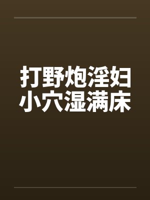 打野炮淫妇小穴湿满床 打野炮淫妇小穴湿满床