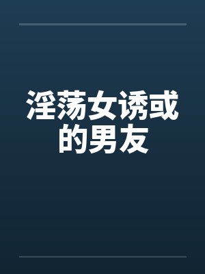 淫荡女诱或的男友 淫荡女诱或的男友