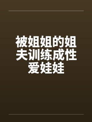 被姐姐的姐夫训练成性爱娃娃 被姐姐的姐夫训练成性爱娃娃