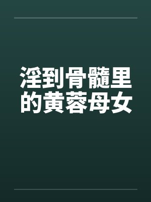 淫到骨髓里的黄蓉母女 淫到骨髓里的黄蓉母女