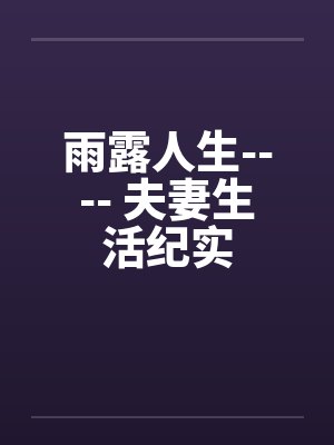 雨露人生---- 夫妻生活纪实 雨露人生---- 夫妻生活纪实