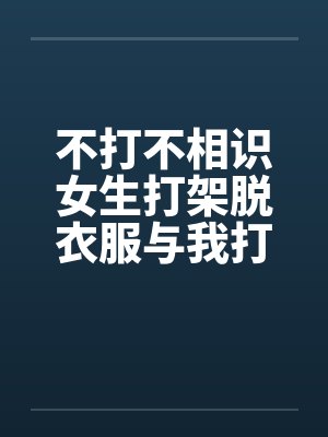 不打不相识女生打架脱衣服与我打架打到发生关系的欣 不打不相识女生打架脱衣服与我打架打到发生关系的欣