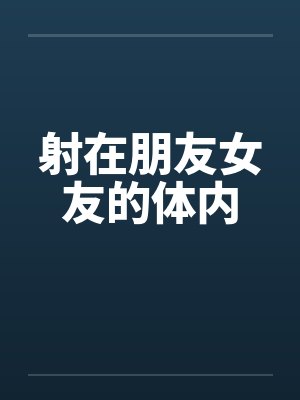 射在朋友女友的体内 射在朋友女友的体内