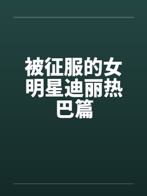 被征服的女明星迪丽热巴篇 被征服的女明星迪丽热巴篇