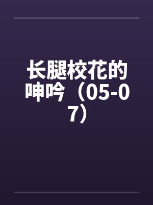 长腿校花的呻吟(05-07) 长腿校花的呻吟(05-07)