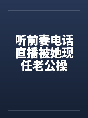 听前妻电话直播被她现任老公操 听前妻电话直播被她现任老公操