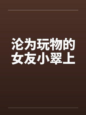 沦为玩物的女友小翠上 沦为玩物的女友小翠上