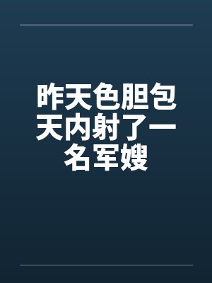 昨天色胆包天内射了一名军嫂 昨天色胆包天内射了一名军嫂