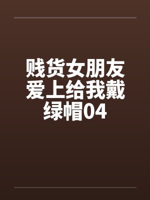 贱货女朋友爱上给我戴绿帽04 贱货女朋友爱上给我戴绿帽04