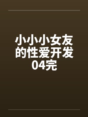 小小小女友的性爱开发04完 小小小女友的性爱开发04完