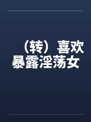 (转)喜欢暴露淫荡女 (转)喜欢暴露淫荡女