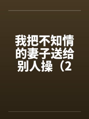 我把不知情的妻子送给别人操(2) 我把不知情的妻子送给别人操(2)