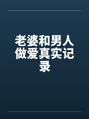老婆和男人做爱真实记录 老婆和男人做爱真实记录