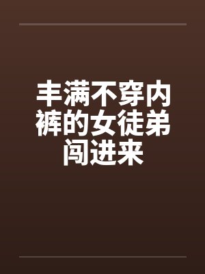 丰满不穿内裤的女徒弟闯进来 丰满不穿内裤的女徒弟闯进来