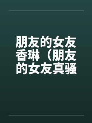 朋友的女友香琳(朋友的女友真骚) 朋友的女友香琳(朋友的女友真骚)