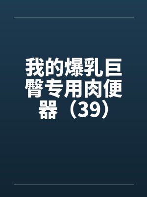 我的爆乳巨臀专用肉便器(39) 我的爆乳巨臀专用肉便器(39)
