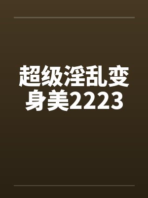 超级淫乱变身美2223 超级淫乱变身美2223