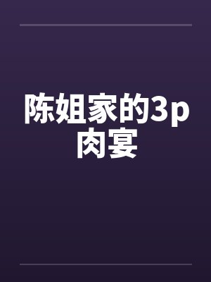 陈姐家的3p肉宴 陈姐家的3p肉宴