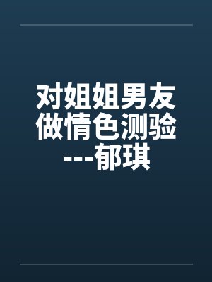对姐姐男友做情色测验---郁琪 对姐姐男友做情色测验---郁琪