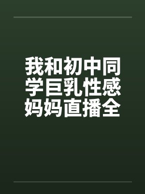 我和初中同学巨乳性感妈妈直播全裸做爱 我和初中同学巨乳性感妈妈直播全裸做爱