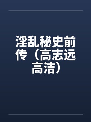 淫乱秘史前传(高志远高洁) 淫乱秘史前传(高志远高洁)