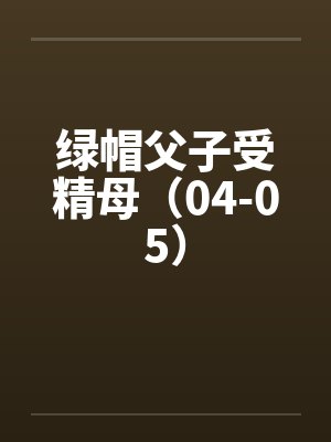 绿帽父子受精母(04-05) 绿帽父子受精母(04-05)