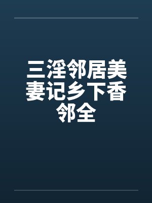 三淫邻居美妻记乡下香邻全 三淫邻居美妻记乡下香邻全