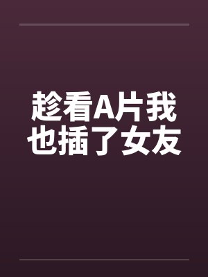 趁看A片我也插了女友 趁看A片我也插了女友