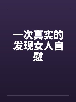 一次真实的发现女人自慰 一次真实的发现女人自慰