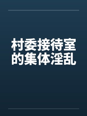 村委接待室的集体淫乱 村委接待室的集体淫乱