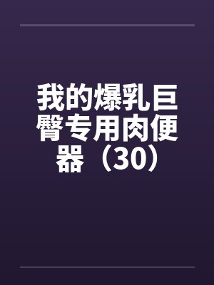 我的爆乳巨臀专用肉便器(30) 我的爆乳巨臀专用肉便器(30)