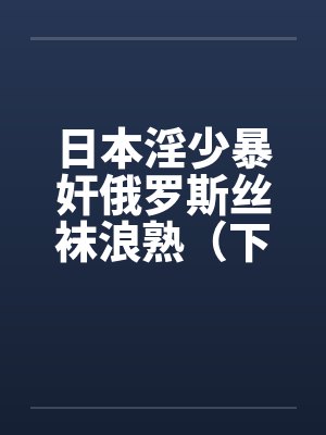 日本淫少暴奸俄罗斯丝袜浪熟(下) 日本淫少暴奸俄罗斯丝袜浪熟(下)