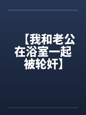 【我和老公在浴室一起被轮奸】 【我和老公在浴室一起被轮奸】