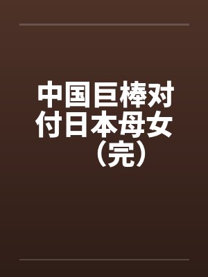 中国巨棒对付日本母女(完) 中国巨棒对付日本母女(完)