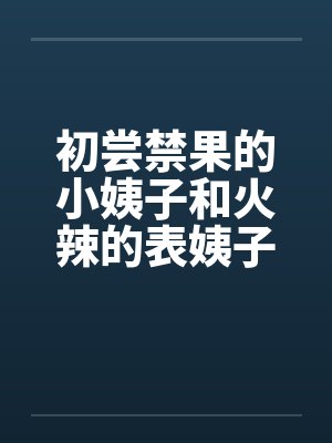 初尝禁果的小姨子和火辣的表姨子 初尝禁果的小姨子和火辣的表姨子