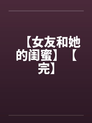 【女友和她的闺蜜】【完】 【女友和她的闺蜜】【完】