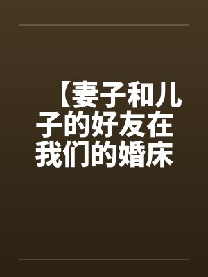 【妻子和儿子的好友在我们的婚床上淫乱交媾】【完】 【妻子和儿子的好友在我们的婚床上淫乱交媾】【完】