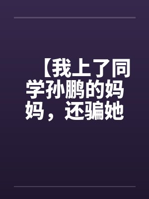 【我上了同学孙鹏的妈妈,还骗她和自己儿子搞】【完】 【我上了同学孙鹏的妈妈,还骗她和自己儿子搞】【完】