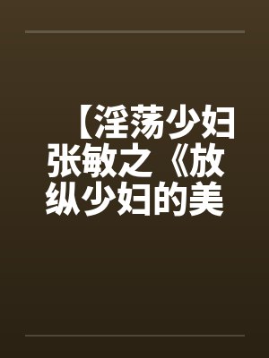 【淫荡少妇张敏之《放纵少妇的美好生活》】 【淫荡少妇张敏之《放纵少妇的美好生活》】