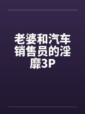 老婆和汽车销售员的淫靡3P 老婆和汽车销售员的淫靡3P