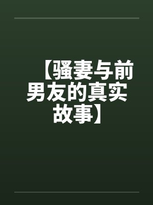 【骚妻与前男友的真实故事】 【骚妻与前男友的真实故事】
