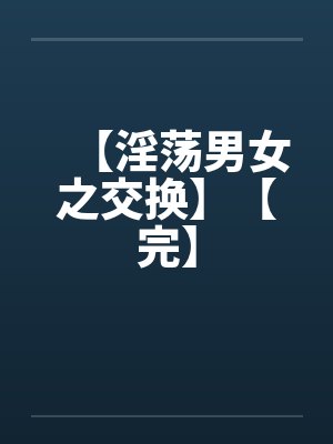 【淫荡男女之交换】【完】 【淫荡男女之交换】【完】