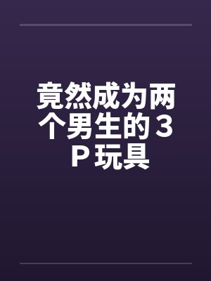 竟然成为两个男生的3P玩具 竟然成为两个男生的3P玩具