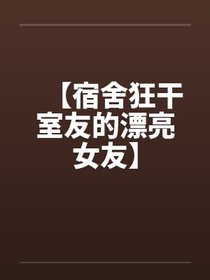 【宿舍狂干室友的漂亮女友】 【宿舍狂干室友的漂亮女友】